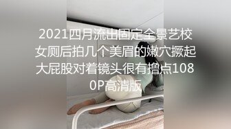 2021四月流出固定全景艺校女厕后拍几个美眉的嫩穴撅起大屁股对着镜头很有撸点1080P高清版