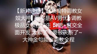 【新片速遞】超顶推特调教女奴大神▌我不是AV男优▌调教极品女奴在校生 口活+肛交全面开发 太紧了！要被夹断了~大神金句频出调教全程