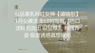 极品豪乳网红女神【谭晓彤】3月全裸洗澡BB特写假鸡巴口活私拍流出 极品爆乳 舞骚弄姿 极度诱惑真想操她