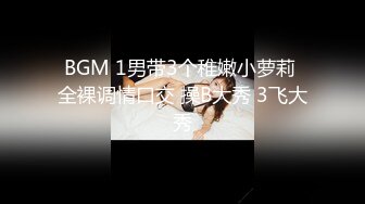 BGM 1男带3个稚嫩小萝莉 全裸调情口交 操B大秀 3飞大秀