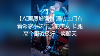 【AI画质增强】 酒店上门有着邻家小妹气质的美女 长腿高个服务极好，爽翻天