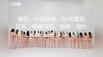 爆乳--小迷妹呀，02年童颜巨乳，柳腰玉乳、翘臀，细长腿，做爱撞击的乳中飞舞，