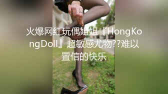 火爆网红玩偶姐姐『HongKongDoll』超敏感尤物??难以置信的快乐