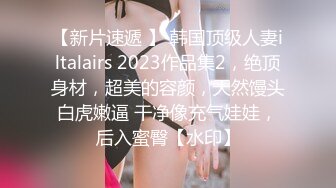 【新片速遞 】 韩国顶级人妻iltalairs 2023作品集2，绝顶身材，超美的容颜，天然馒头白虎嫩逼 干净像充气娃娃，后入蜜臀【水印】