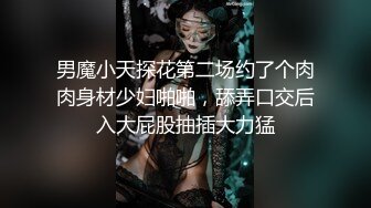 男魔小天探花第二场约了个肉肉身材少妇啪啪，舔弄口交后入大屁股抽插大力猛