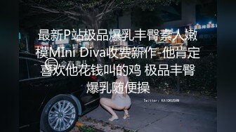 最新P站极品爆乳丰臀素人嫩模MIni Diva收费新作-他肯定喜欢他花钱叫的鸡 极品丰臀爆乳随便操