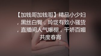 【加钱哥加钱哥】精品小少妇，黑丝白臀，玲珑有致小骚货，直播间人气爆棚，千娇百媚共度春宵