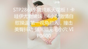 STP28639 清纯系天花板！卡哇伊尤物嫩妹！4小时激情自慰操逼 第一视角后入，撞击美臀抖动 假屌插无毛小穴 VIP0600