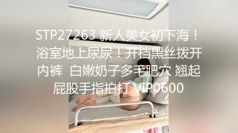 STP27263 新人美女初下海！浴室地上尿尿！开档黑丝拨开内裤  白嫩奶子多毛肥穴 翘起屁股手指拍打 VIP0600