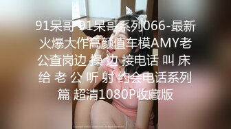 91呆哥 91呆哥系列066-最新火爆大作高颜值车模AMY老公查岗边 操 边 接电话 叫 床 给 老 公 听 射 约会电话系列篇 超清1080P收藏版