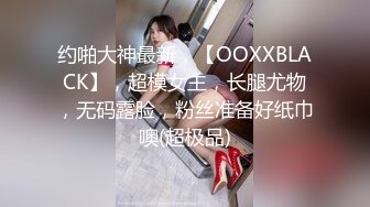 约啪大神最新，【OOXXBLACK】，超模女主，长腿尤物，无码露脸，粉丝准备好纸巾噢(超极品)