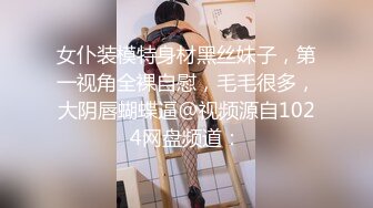 女仆装模特身材黑丝妹子，第一视角全裸自慰，毛毛很多，大阴唇蝴蝶逼@视频源自1024网盘频道：