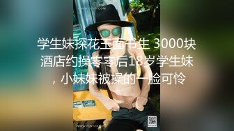 学生妹探花玉面书生 3000块酒店约操零零后18岁学生妹，小妹妹被操的一脸可怜