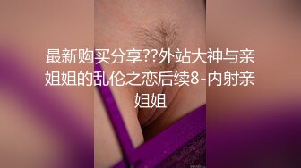 最新购买分享??外站大神与亲姐姐的乱伦之恋后续8-内射亲姐姐