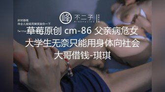 草莓原创 cm-86 父亲病危女大学生无奈只能用身体向社会大哥借钱-琪琪