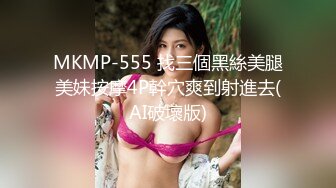 MKMP-555 找三個黑絲美腿美妹按摩4P幹穴爽到射進去(AI破壞版)