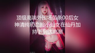 顶级高端外围场苗条00后女神清纯初恋脸小仙女在仙丹加持下到达高潮