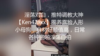 ❤️淫荡对白，推特调教大神【Ken42xxx】圈养露脸人形小母狗，身材好颜值高，日常各种啪啪淫荡自拍