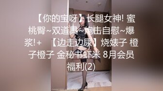 ✿【你的宝呀】长腿女神! 蜜桃臀~双道具~炮击自慰~爆浆!+✿【边走边尿】烧婊子 橙子橙子 金秘书虾米 8月会员福利(2)