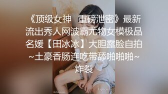 《顶级女神✅重磅泄密》最新流出秀人网波霸尤物女模极品名媛【田冰冰】大胆露脸自拍~土豪香肠连吃带舔啪啪啪~炸裂