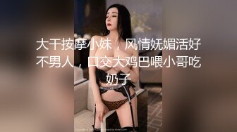 大干按摩小妹，风情妩媚活好不男人，口交大鸡巴喂小哥吃奶子