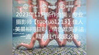 2023年11月新作合集，专业摄影师【tuotuo1213】佳人美景相得益彰，情色唯美手法一流，精彩佳作收藏必备