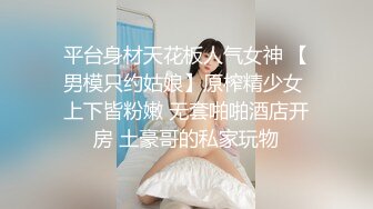 平台身材天花板人气女神 【男模只约姑娘】原榨精少女 上下皆粉嫩 无套啪啪酒店开房 土豪哥的私家玩物