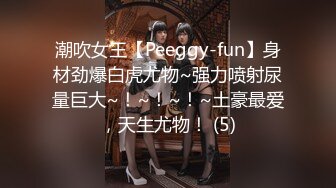 潮吹女王【Peeggy-fun】身材劲爆白虎尤物~强力喷射尿量巨大~！~！~！~土豪最爱，天生尤物！ (5)