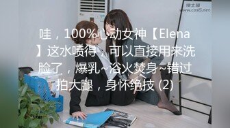 哇，100%心动女神【Elena】这水喷得，可以直接用来洗脸了，爆乳~浴火焚身~错过拍大腿，身怀绝技 (2)