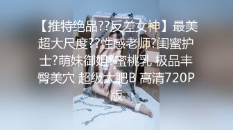 【推特绝品??反差女神】最美超大尺度??性感老师?闺蜜护士?萌妹御姐?蜜桃乳 极品丰臀美穴 超级大肥B 高清720P版