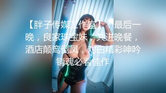 【胖子传媒工作室】，最后一晚，良家珠宝妹，共进晚餐，酒店颠鸾倒凤，对白精彩呻吟销魂必看佳作