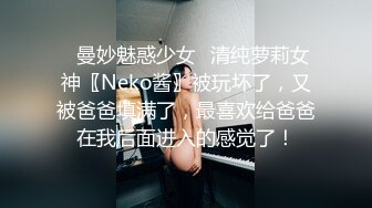 ♈曼妙魅惑少女♈清纯萝莉女神〖Neko酱〗被玩坏了，又被爸爸填满了，最喜欢给爸爸在我后面进入的感觉了！