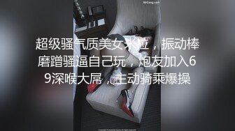 超级骚气质美女米拉，振动棒磨蹭骚逼自己玩，炮友加入69深喉大屌，主动骑乘爆操