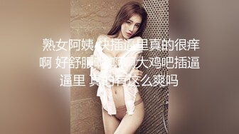  熟女阿姨 快插逼里真的很痒啊 好舒服啊 啊啊大鸡吧插逼逼里 真的有这么爽吗