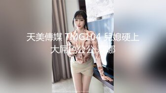 天美傳媒 TMG104 兒媳硬上大屌色公公 莉娜