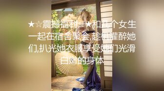 ★☆震撼福利☆★和几个女生一起在宿舍聚会,趁机灌醉她们,扒光她衣服享受她们光滑白嫩的身体