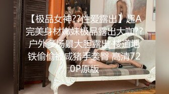 【极品女神??性爱露出】超A完美身材嫩妹极品露出大咖??户外多场景大胆露出 楼道地铁偷偷被咸猪手袭臀 高清720P原版