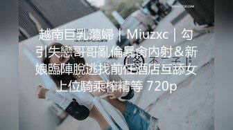 越南巨乳蕩婦｜Miuzxc｜勾引失戀哥哥亂倫暴肏內射＆新娘臨陣脫逃找前任酒店互舔女上位騎乘榨精等 720p