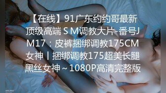 【在线】91广东约约哥最新顶级高端ＳＭ调教大片-番号JM17：皮裤捆绑调教175CM女神丨捆绑调教175超美长腿黑丝女神～1080P高清完整版