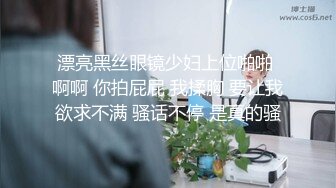 漂亮黑丝眼镜少妇上位啪啪 啊啊 你拍屁屁 我揉胸 要让我欲求不满 骚话不停 是真的骚