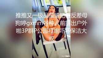 推推又一极品蛮腰肥臀反差母狗婷gxmm各种人前露出户外啪3P群P公园打炮吓坏保洁大叔