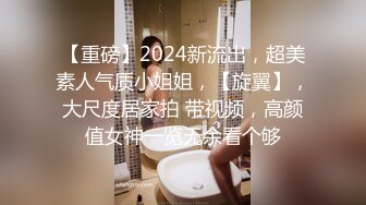 【重磅】2024新流出，超美素人气质小姐姐，【旋翼】，大尺度居家拍 带视频，高颜值女神一览无余看个够