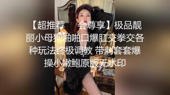 【超推荐❤️会尊享】极品靓丽小母狗啪啪口爆肛交拳交各种玩法终极调教 带刺套套爆操小嫩鲍原版无水印