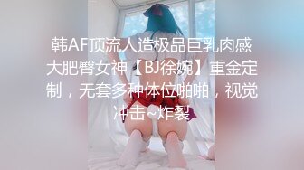 韩AF顶流人造极品巨乳肉感大肥臀女神【BJ徐婉】重金定制，无套多种体位啪啪，视觉冲击~炸裂