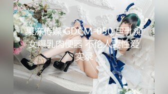 果冻传媒 GDCM-050 巨乳痴女爆乳肉便器 不伦人妻性爱实录