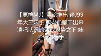 【原档MJ】重磅推出 迷J99年大三妹子 姨妈血都干出来清吧认识的强烈攻势之下 妹子终于得手