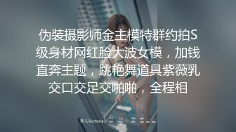 伪装摄影师金主模特群约拍S级身材网红脸大波女模，加钱直奔主题，跳艳舞道具紫薇乳交口交足交啪啪，全程相