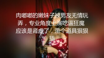 肉嘟嘟的嫩妹子被男友无情玩弄，专业角度上演吃逼狂魔 应该是肾虚了，带个道具狠狠插