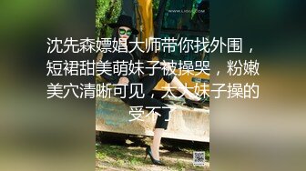 沈先森嫖娼大师带你找外围，短裙甜美萌妹子被操哭，粉嫩美穴清晰可见，太大妹子操的受不了