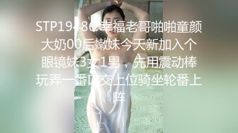 STP19486 幸福老哥啪啪童颜大奶00后嫩妹今天新加入个眼镜妹3女1男，先用震动棒玩弄一番口交上位骑坐轮番上阵